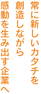 常に新しいカタチを創造しながら感動を生み出す企業へ